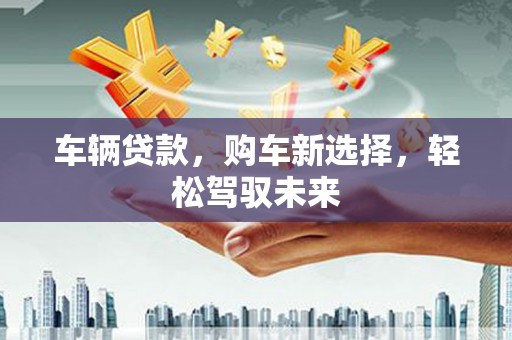 柯桥车辆贷款，购车新选择，轻松驾驭未来