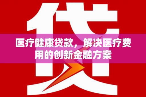 柯桥医疗健康贷款，解决医疗费用的创新金融方案